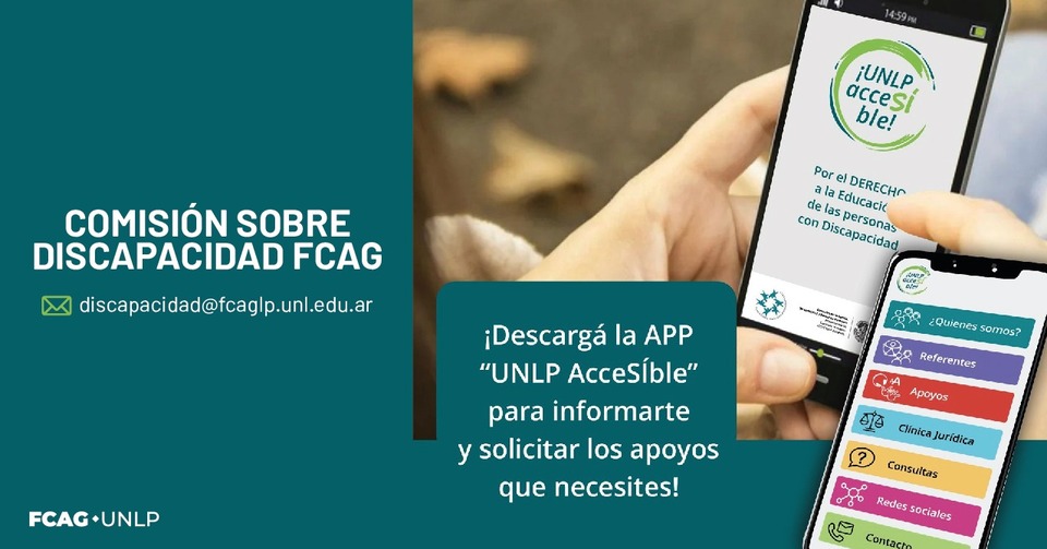 La imagen tiene arriba, a la izquierda, sobre un collage de fondo, compuesto por una fotografía de manos sosteniendo un celular y otra pantalla donde se ve el inicio de la app (su marca y debajo la leyenda "Por el DERECHO de las personas con Discapacidad") y el menú de la misma, se ubica una etiqueta redonda verde azulado con borde verde claro que contiene la frase del título del posteo. Debajo, una banda verde claro con la frase: Con “UNLP AcceSÍble” podés informarte y solicitar los apoyos que necesites. Al pie, las marcas institucionales de la CUD y de nuestra Dirección.
Además, a la izquierda figura el correo de la Comisión sobre Discapacidad de FCAG. La imagen tiene arriba, a la izquierda, sobre un collage de fondo, compuesto por una fotografía de manos sosteniendo un celular y otra pantalla donde se ve el inicio de la app (su marca y debajo la leyenda "Por el DERECHO de las personas con Discapacidad") y el menú de la misma, se ubica una etiqueta redonda verde azulado con borde verde claro que contiene la frase del título del posteo. Debajo, una banda verde claro con la frase: Con “UNLP AcceSÍble” podés informarte y solicitar los apoyos que necesites. Al pie, las marcas institucionales de la CUD y de nuestra Dirección.
Además, a la izquierda figura el correo de la Comisión sobre Discapacidad de FCAG.